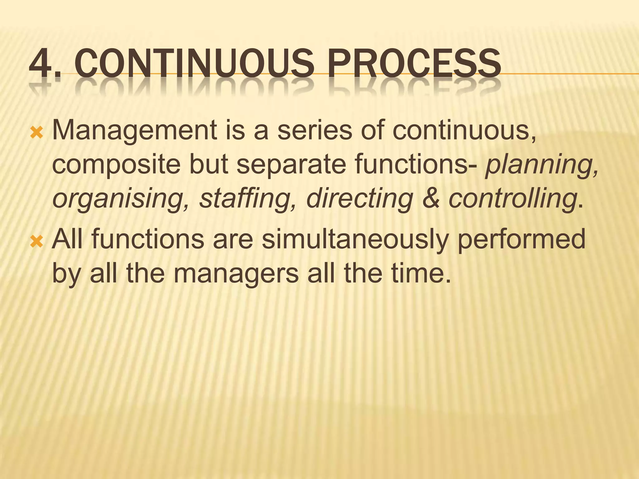 4. CONTINUOUS PROCESS
 Management is a series of continuous,
composite but separate functions- planning,
organising, staffing, directing & controlling.
 All functions are simultaneously performed
by all the managers all the time.
 