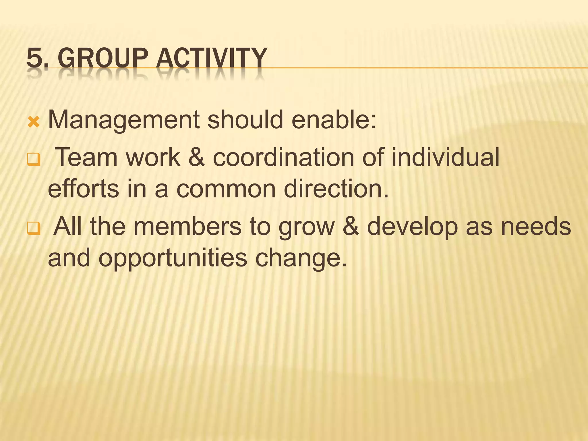 5. GROUP ACTIVITY
 Management should enable:
 Team work & coordination of individual
efforts in a common direction.
 All the members to grow & develop as needs
and opportunities change.
 