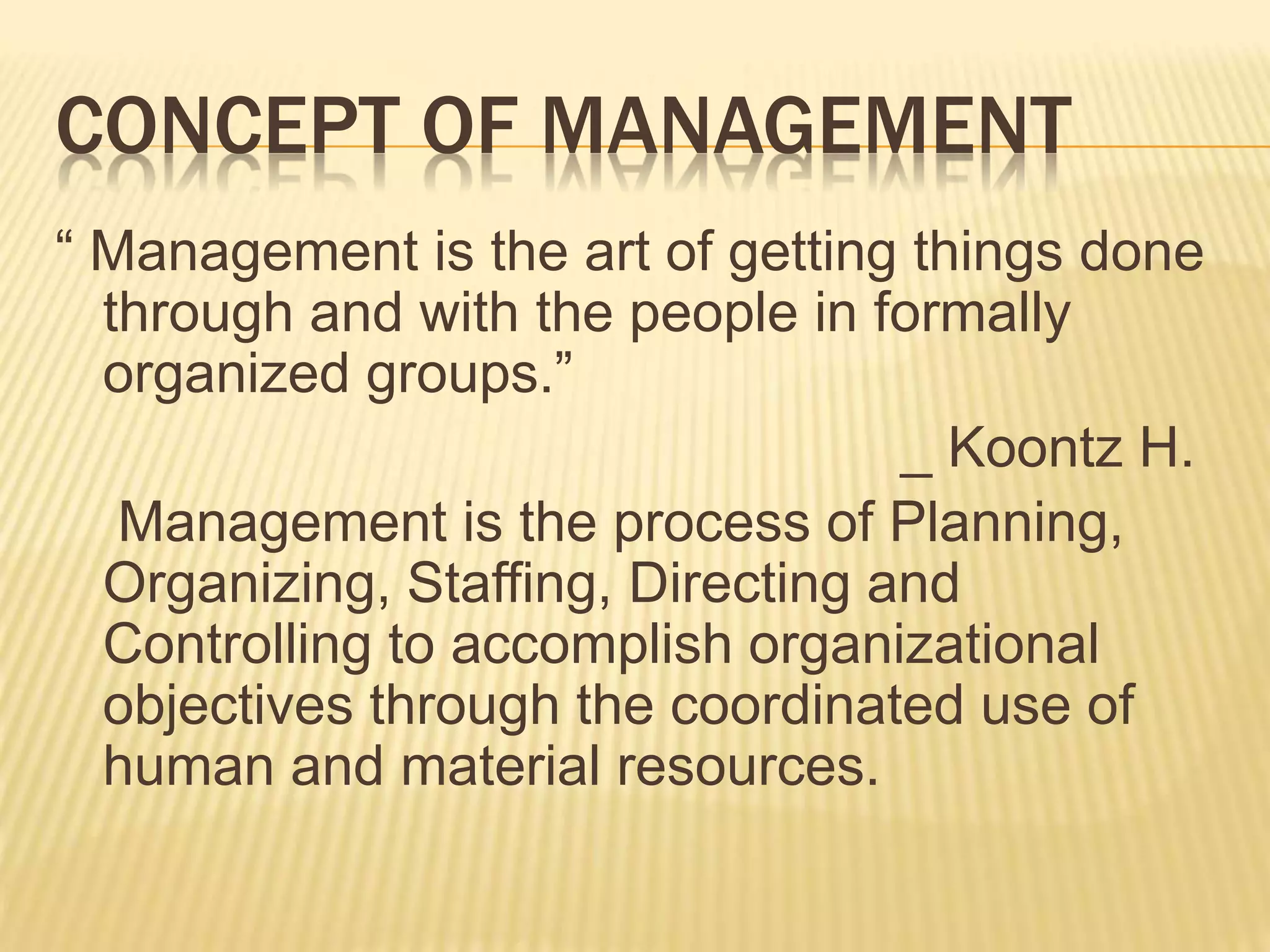CONCEPT OF MANAGEMENT
“ Management is the art of getting things done
through and with the people in formally
organized groups.”
_ Koontz H.
Management is the process of Planning,
Organizing, Staffing, Directing and
Controlling to accomplish organizational
objectives through the coordinated use of
human and material resources.
 
