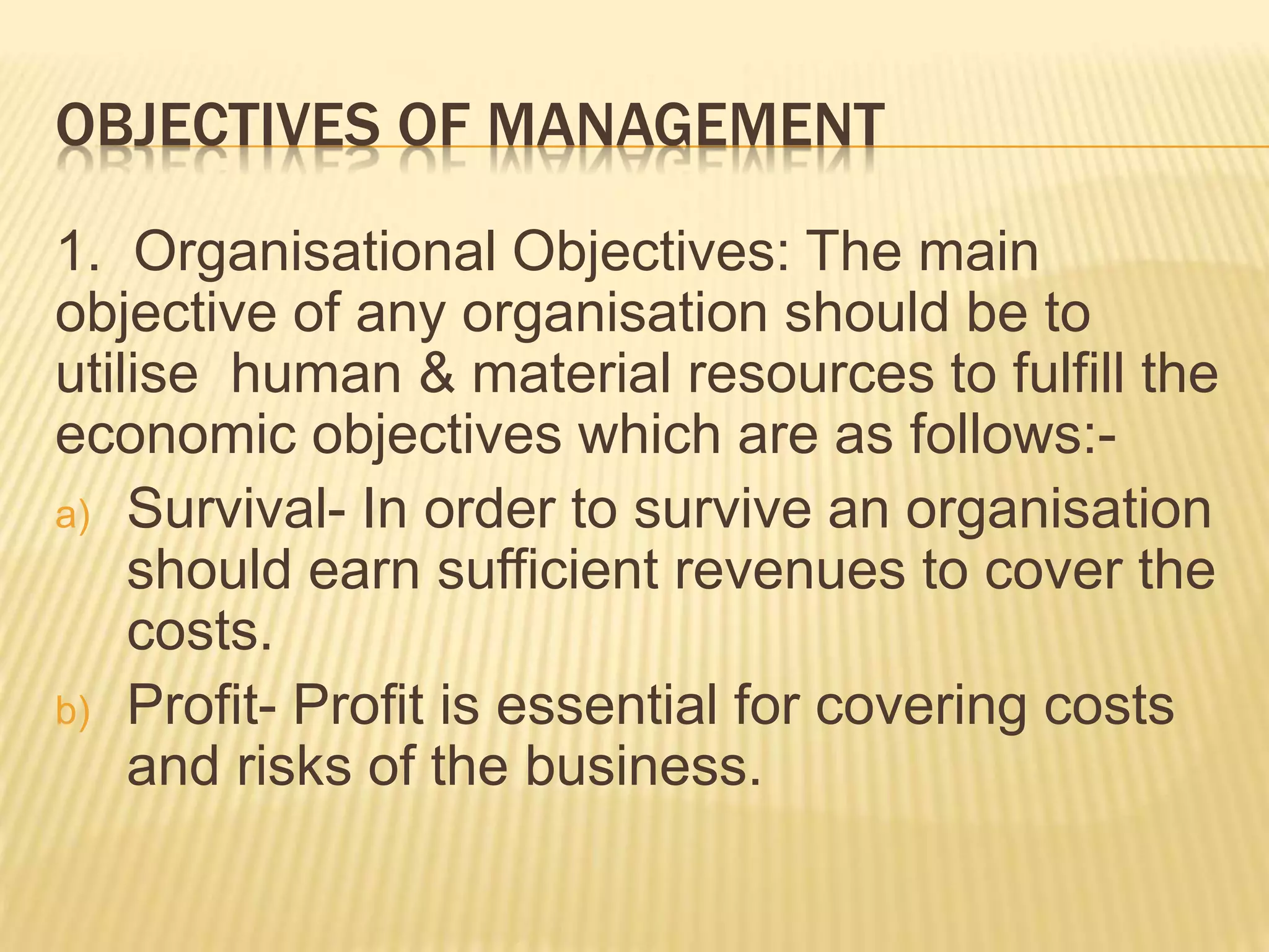 OBJECTIVES OF MANAGEMENT
1. Organisational Objectives: The main
objective of any organisation should be to
utilise human & material resources to fulfill the
economic objectives which are as follows:-
a) Survival- In order to survive an organisation
should earn sufficient revenues to cover the
costs.
b) Profit- Profit is essential for covering costs
and risks of the business.
 