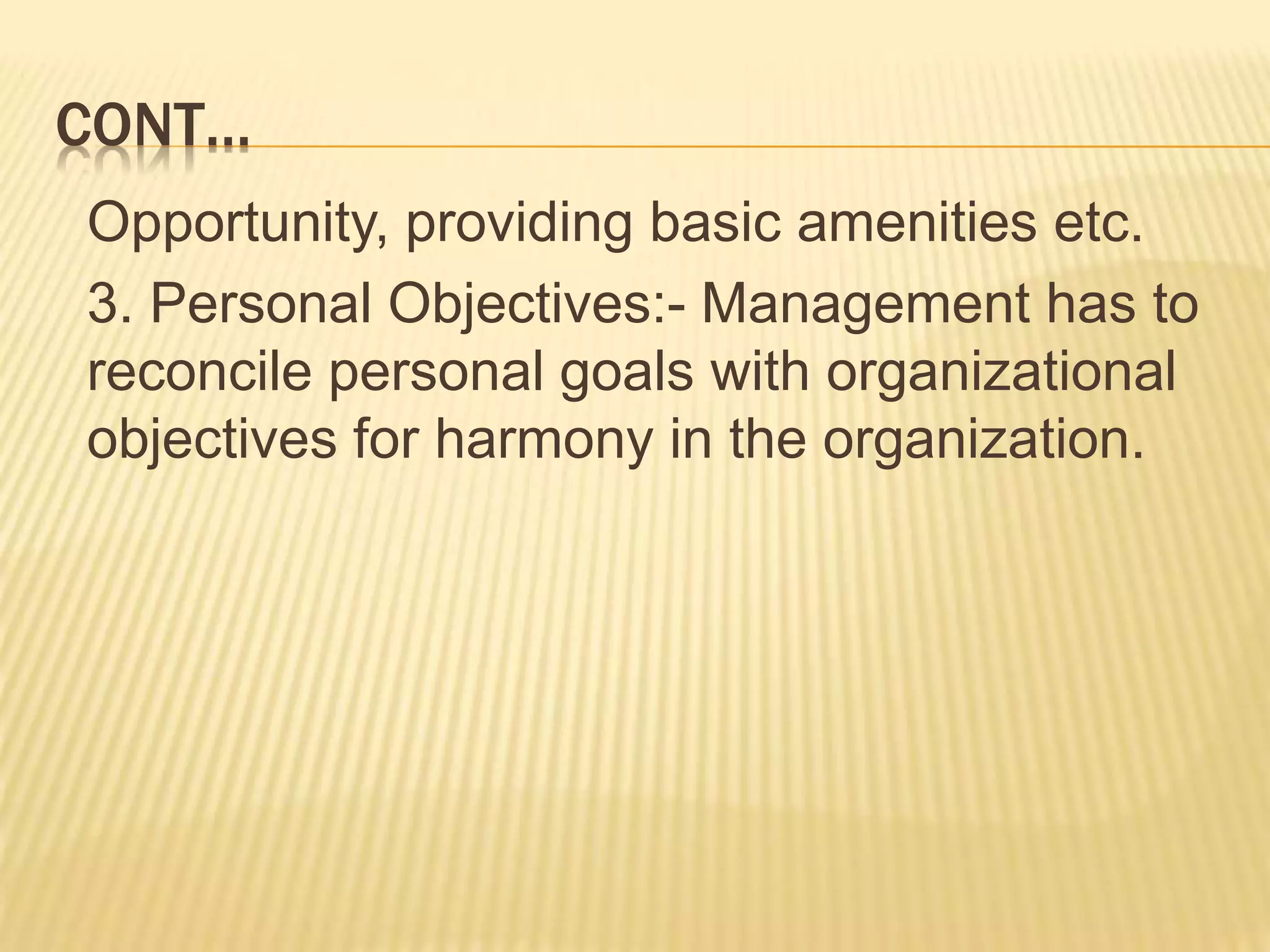CONT…
Opportunity, providing basic amenities etc.
3. Personal Objectives:- Management has to
reconcile personal goals with organizational
objectives for harmony in the organization.
 