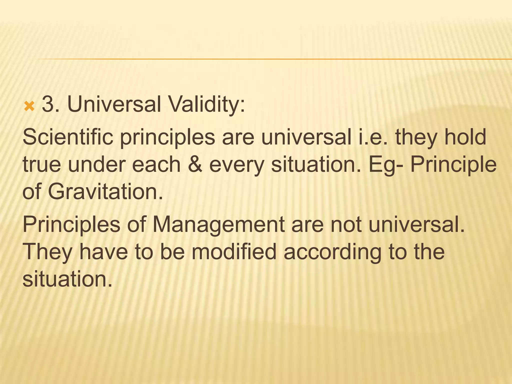 3. Universal Validity:
Scientific principles are universal i.e. they hold
true under each & every situation. Eg- Principle
of Gravitation.
Principles of Management are not universal.
They have to be modified according to the
situation.
 