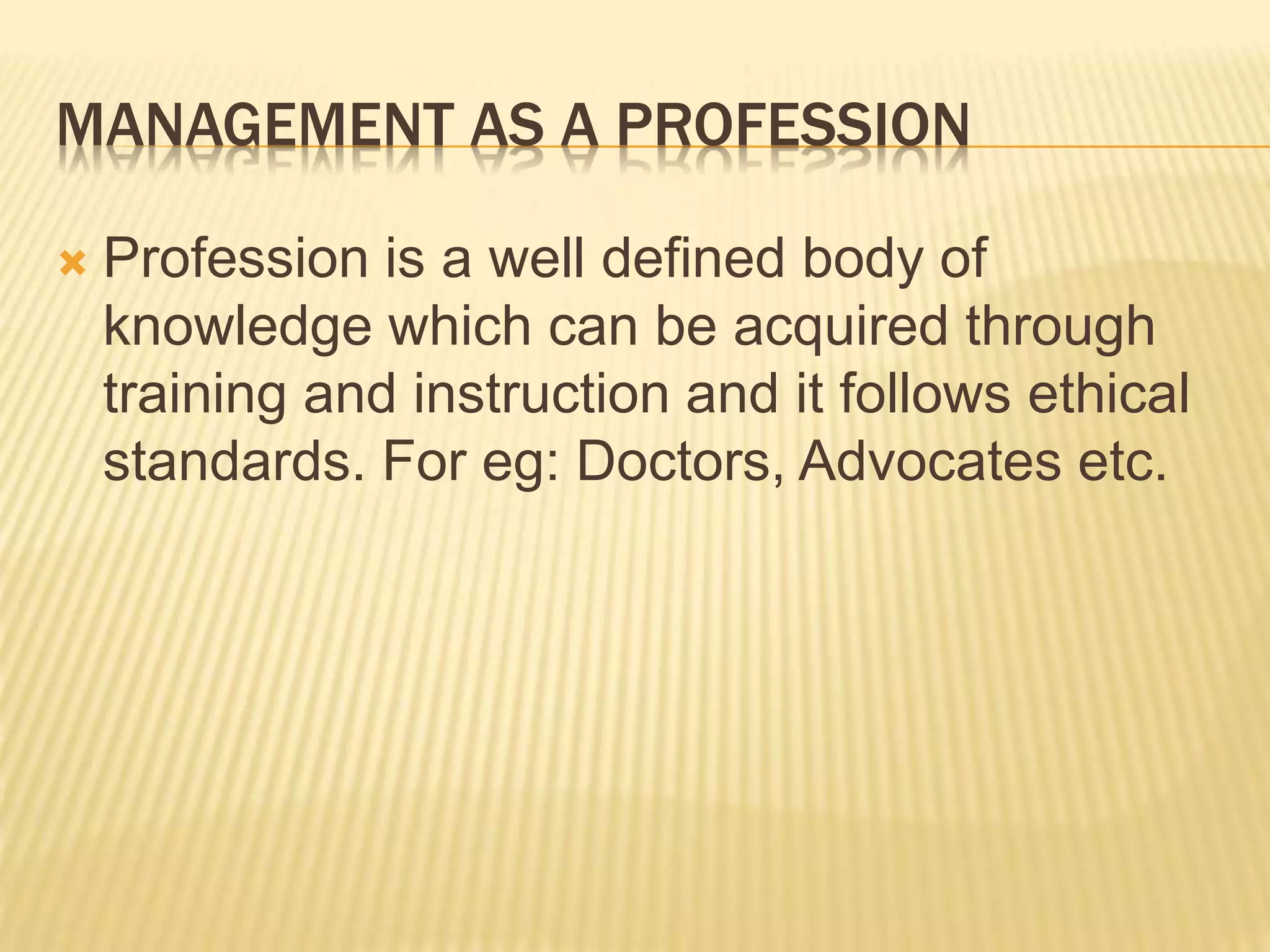 MANAGEMENT AS A PROFESSION
 Profession is a well defined body of
knowledge which can be acquired through
training and instruction and it follows ethical
standards. For eg: Doctors, Advocates etc.
 