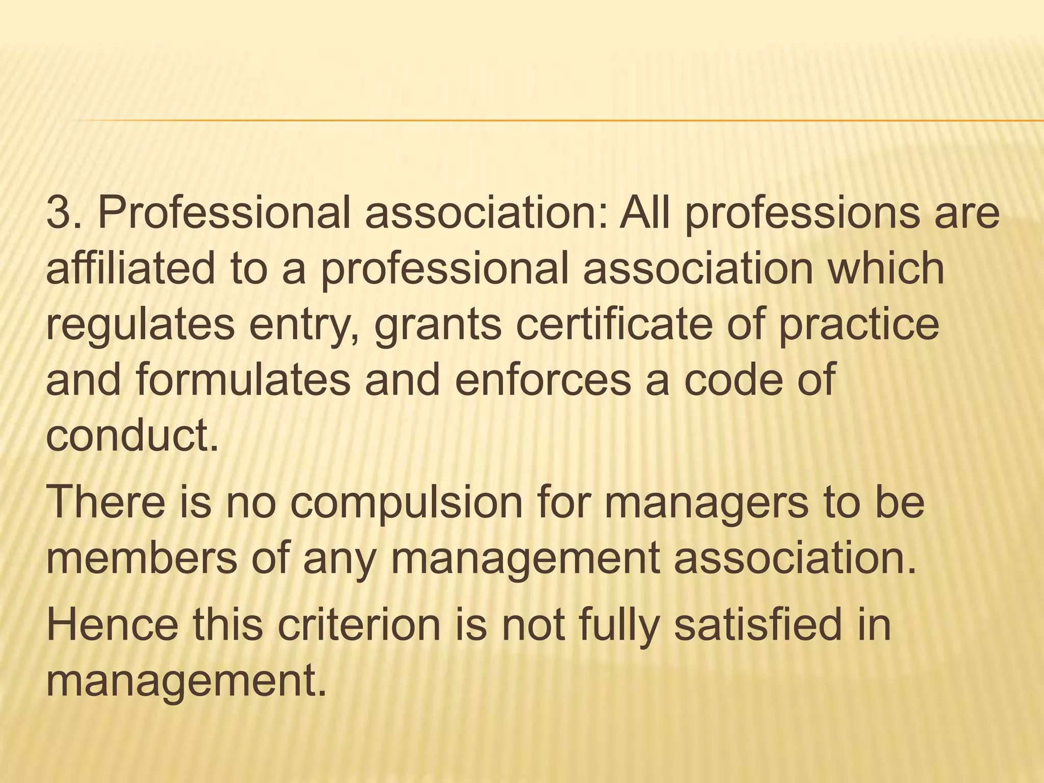 3. Professional association: All professions are
affiliated to a professional association which
regulates entry, grants certificate of practice
and formulates and enforces a code of
conduct.
There is no compulsion for managers to be
members of any management association.
Hence this criterion is not fully satisfied in
management.
 