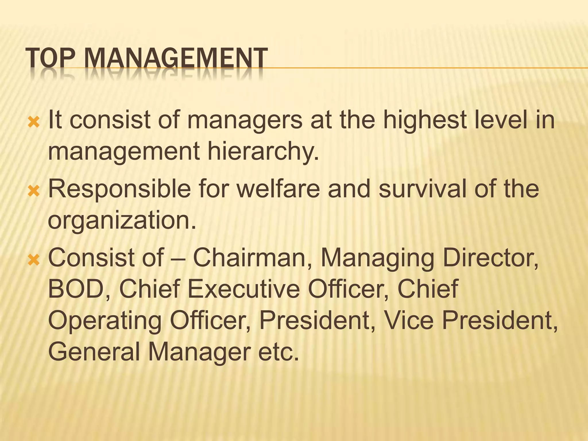 TOP MANAGEMENT
 It consist of managers at the highest level in
management hierarchy.
 Responsible for welfare and survival of the
organization.
 Consist of – Chairman, Managing Director,
BOD, Chief Executive Officer, Chief
Operating Officer, President, Vice President,
General Manager etc.
 