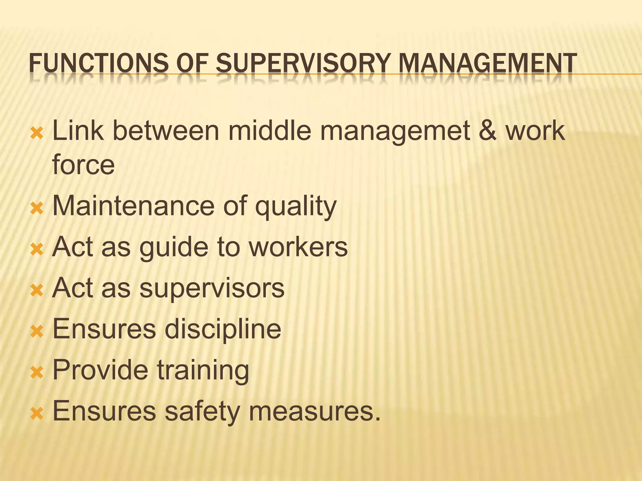 FUNCTIONS OF SUPERVISORY MANAGEMENT
 Link between middle managemet & work
force
 Maintenance of quality
 Act as guide to workers
 Act as supervisors
 Ensures discipline
 Provide training
 Ensures safety measures.
 