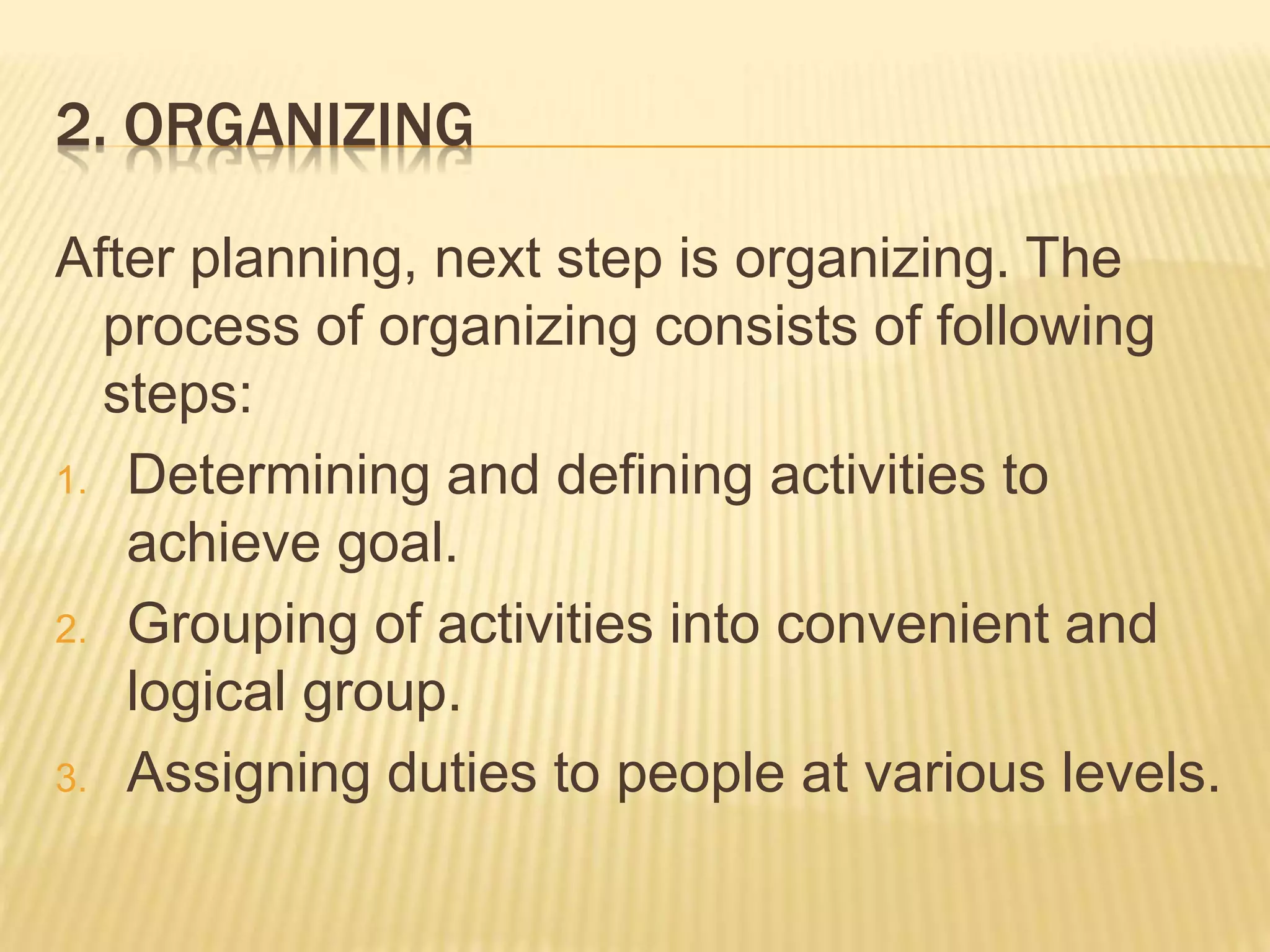 2. ORGANIZING
After planning, next step is organizing. The
process of organizing consists of following
steps:
1. Determining and defining activities to
achieve goal.
2. Grouping of activities into convenient and
logical group.
3. Assigning duties to people at various levels.
 