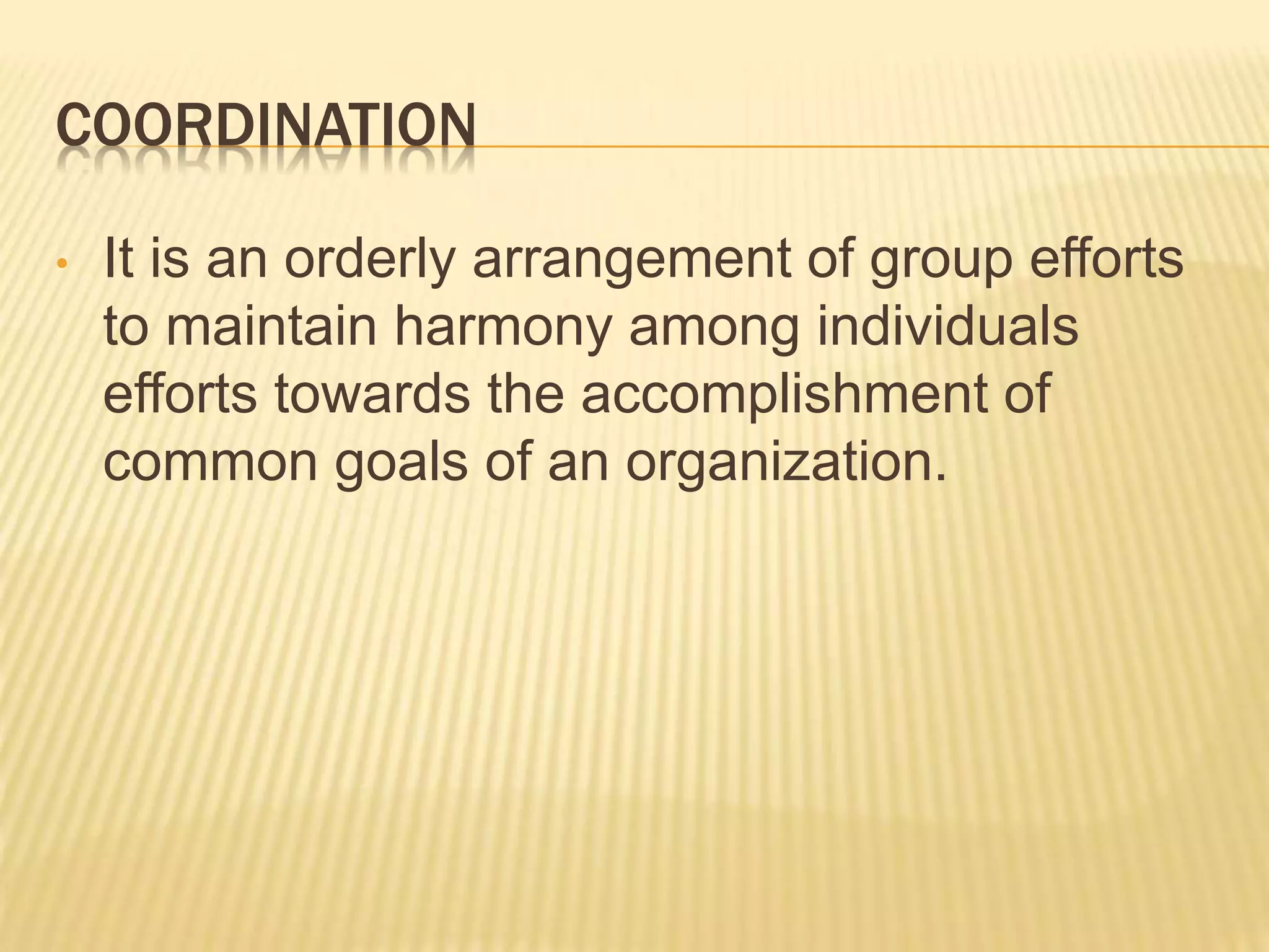 COORDINATION
• It is an orderly arrangement of group efforts
to maintain harmony among individuals
efforts towards the accomplishment of
common goals of an organization.
 