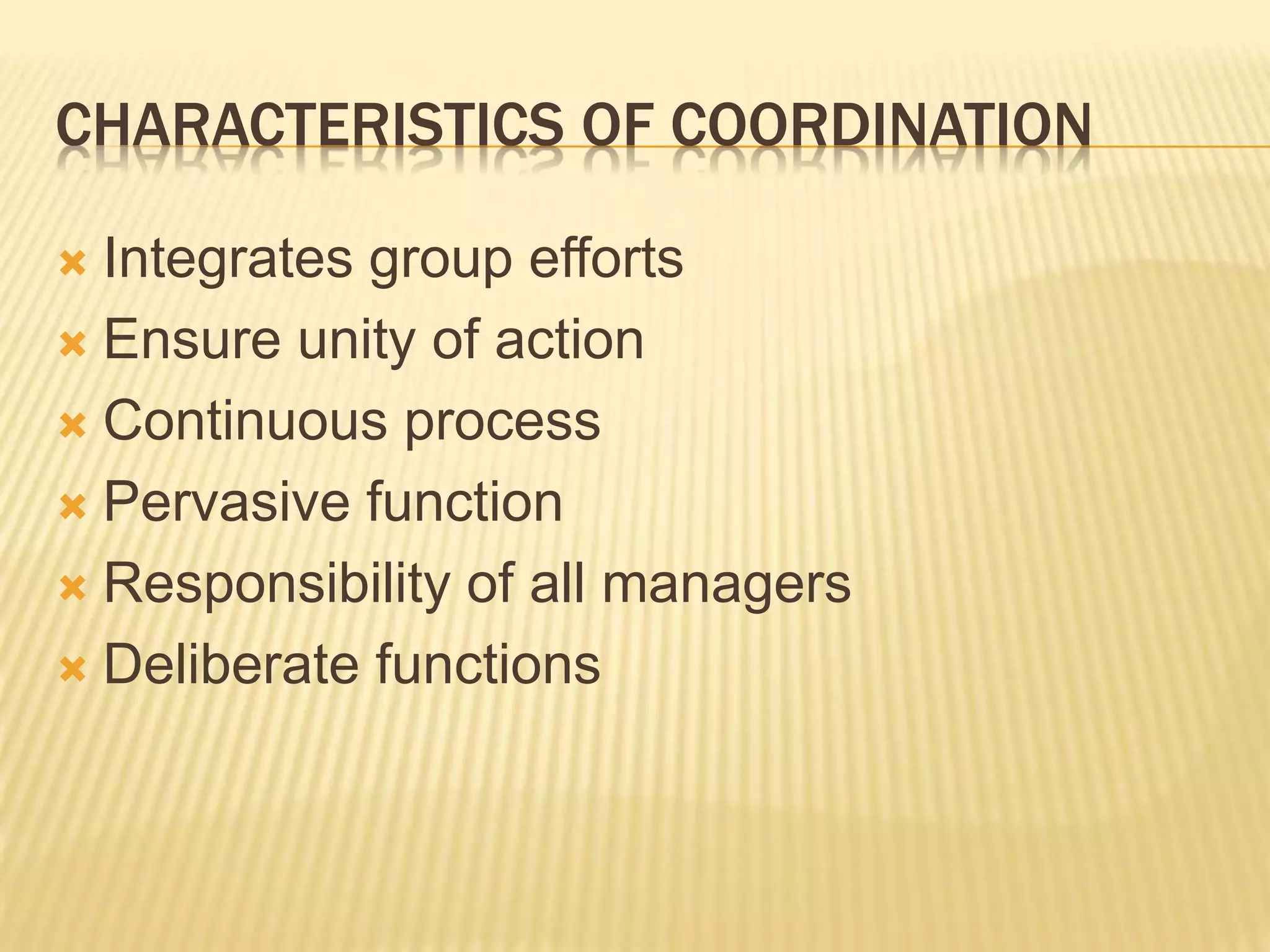 CHARACTERISTICS OF COORDINATION
 Integrates group efforts
 Ensure unity of action
 Continuous process
 Pervasive function
 Responsibility of all managers
 Deliberate functions
 