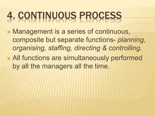 4. CONTINUOUS PROCESS
 Management is a series of continuous,
composite but separate functions- planning,
organising, staffing, directing & controlling.
 All functions are simultaneously performed
by all the managers all the time.
 