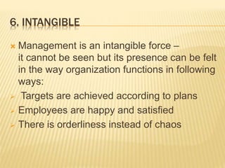 6. INTANGIBLE
 Management is an intangible force –
it cannot be seen but its presence can be felt
in the way organization functions in following
ways:
 Targets are achieved according to plans
 Employees are happy and satisfied
 There is orderliness instead of chaos
 