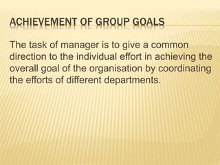 ACHIEVEMENT OF GROUP GOALS
The task of manager is to give a common
direction to the individual effort in achieving the
overall goal of the organisation by coordinating
the efforts of different departments.
 
