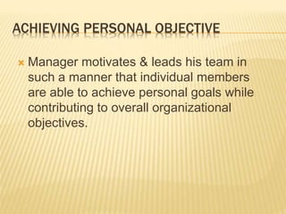 ACHIEVING PERSONAL OBJECTIVE
 Manager motivates & leads his team in
such a manner that individual members
are able to achieve personal goals while
contributing to overall organizational
objectives.
 