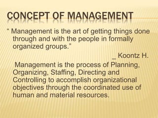 CONCEPT OF MANAGEMENT
“ Management is the art of getting things done
through and with the people in formally
organized groups.”
_ Koontz H.
Management is the process of Planning,
Organizing, Staffing, Directing and
Controlling to accomplish organizational
objectives through the coordinated use of
human and material resources.
 
