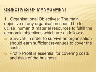 OBJECTIVES OF MANAGEMENT
1. Organisational Objectives: The main
objective of any organisation should be to
utilise human & material resources to fulfill the
economic objectives which are as follows:-
a) Survival- In order to survive an organisation
should earn sufficient revenues to cover the
costs.
b) Profit- Profit is essential for covering costs
and risks of the business.
 