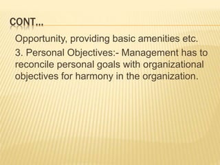 CONT…
Opportunity, providing basic amenities etc.
3. Personal Objectives:- Management has to
reconcile personal goals with organizational
objectives for harmony in the organization.
 