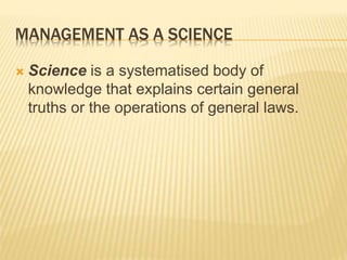 MANAGEMENT AS A SCIENCE
 Science is a systematised body of
knowledge that explains certain general
truths or the operations of general laws.
 
