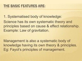 THE BASIC FEATURES ARE:
1. Systematised body of knowledge:
Science has its own systematic theory and
principles based on cause & effect relationship.
Example: Law of gravitation.
Management is also a systematic body of
knowledge having its own theory & principles.
Eg: Fayol’s principles of management.
 