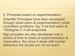 2. Principles based on experimentation:
Scientific Principles have been developed
through observation & experimentation under
controlled conditions. Eg- If we boil water at
100degree C it will evaporate.
Mgt principles are also developed over a
period of time on basis of experimentation &
observation. But since it deals with human
behaviour the results are not so exact.
 