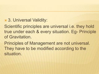  3. Universal Validity:
Scientific principles are universal i.e. they hold
true under each & every situation. Eg- Principle
of Gravitation.
Principles of Management are not universal.
They have to be modified according to the
situation.
 