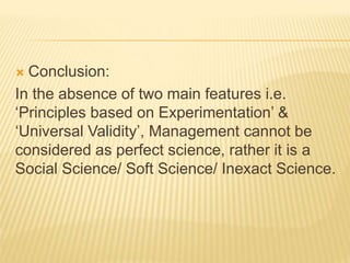  Conclusion:
In the absence of two main features i.e.
‘Principles based on Experimentation’ &
‘Universal Validity’, Management cannot be
considered as perfect science, rather it is a
Social Science/ Soft Science/ Inexact Science.
 