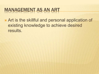 MANAGEMENT AS AN ART
 Art is the skillful and personal application of
existing knowledge to achieve desired
results.
 