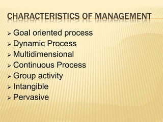 CHARACTERISTICS OF MANAGEMENT
 Goal oriented process
 Dynamic Process
 Multidimensional
 Continuous Process
 Group activity
 Intangible
 Pervasive
 