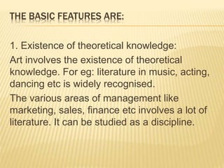 THE BASIC FEATURES ARE:
1. Existence of theoretical knowledge:
Art involves the existence of theoretical
knowledge. For eg: literature in music, acting,
dancing etc is widely recognised.
The various areas of management like
marketing, sales, finance etc involves a lot of
literature. It can be studied as a discipline.
 