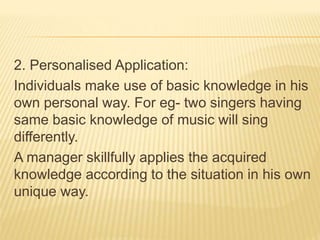 2. Personalised Application:
Individuals make use of basic knowledge in his
own personal way. For eg- two singers having
same basic knowledge of music will sing
differently.
A manager skillfully applies the acquired
knowledge according to the situation in his own
unique way.
 
