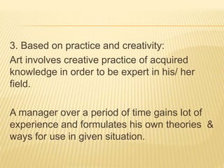 3. Based on practice and creativity:
Art involves creative practice of acquired
knowledge in order to be expert in his/ her
field.
A manager over a period of time gains lot of
experience and formulates his own theories &
ways for use in given situation.
 