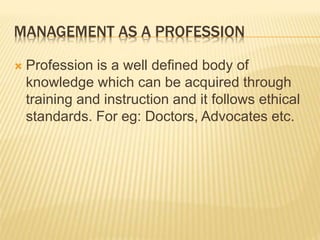 MANAGEMENT AS A PROFESSION
 Profession is a well defined body of
knowledge which can be acquired through
training and instruction and it follows ethical
standards. For eg: Doctors, Advocates etc.
 