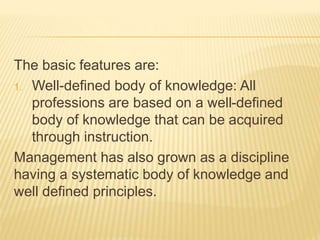 The basic features are:
1. Well-defined body of knowledge: All
professions are based on a well-defined
body of knowledge that can be acquired
through instruction.
Management has also grown as a discipline
having a systematic body of knowledge and
well defined principles.
 