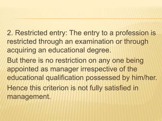 2. Restricted entry: The entry to a profession is
restricted through an examination or through
acquiring an educational degree.
But there is no restriction on any one being
appointed as manager irrespective of the
educational qualification possessed by him/her.
Hence this criterion is not fully satisfied in
management.
 