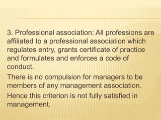 3. Professional association: All professions are
affiliated to a professional association which
regulates entry, grants certificate of practice
and formulates and enforces a code of
conduct.
There is no compulsion for managers to be
members of any management association.
Hence this criterion is not fully satisfied in
management.
 