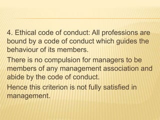 4. Ethical code of conduct: All professions are
bound by a code of conduct which guides the
behaviour of its members.
There is no compulsion for managers to be
members of any management association and
abide by the code of conduct.
Hence this criterion is not fully satisfied in
management.
 