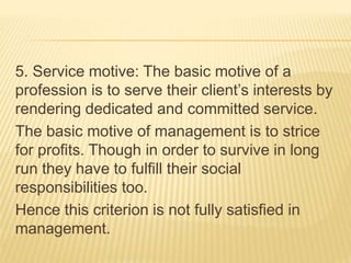 5. Service motive: The basic motive of a
profession is to serve their client’s interests by
rendering dedicated and committed service.
The basic motive of management is to strice
for profits. Though in order to survive in long
run they have to fulfill their social
responsibilities too.
Hence this criterion is not fully satisfied in
management.
 