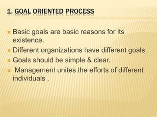 1. GOAL ORIENTED PROCESS
 Basic goals are basic reasons for its
existence.
 Different organizations have different goals.
 Goals should be simple & clear.
 Management unites the efforts of different
individuals .
 