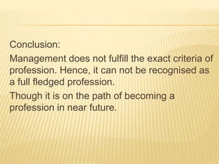 Conclusion:
Management does not fulfill the exact criteria of
profession. Hence, it can not be recognised as
a full fledged profession.
Though it is on the path of becoming a
profession in near future.
 
