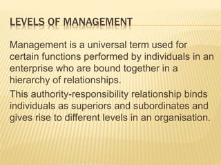 LEVELS OF MANAGEMENT
Management is a universal term used for
certain functions performed by individuals in an
enterprise who are bound together in a
hierarchy of relationships.
This authority-responsibility relationship binds
individuals as superiors and subordinates and
gives rise to different levels in an organisation.
 