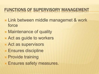 FUNCTIONS OF SUPERVISORY MANAGEMENT
 Link between middle managemet & work
force
 Maintenance of quality
 Act as guide to workers
 Act as supervisors
 Ensures discipline
 Provide training
 Ensures safety measures.
 