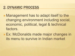 2. DYNAMIC PROCESS
 Management has to adapt itself to the
changing environment including social,
economic, political, legal & technical
factors.
 Ex: McDonalds made major changes in
its menu to survive in Indian market
 