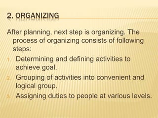 2. ORGANIZING
After planning, next step is organizing. The
process of organizing consists of following
steps:
1. Determining and defining activities to
achieve goal.
2. Grouping of activities into convenient and
logical group.
3. Assigning duties to people at various levels.
 