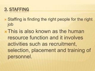 3. STAFFING
 Staffing is finding the right people for the right
job
This is also known as the human
resource function and it involves
activities such as recruitment,
selection, placement and training of
personnel.
 
