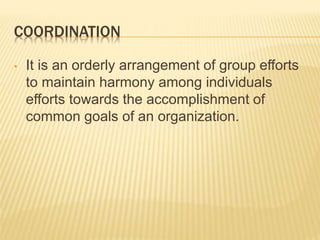 COORDINATION
• It is an orderly arrangement of group efforts
to maintain harmony among individuals
efforts towards the accomplishment of
common goals of an organization.
 