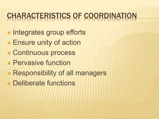 CHARACTERISTICS OF COORDINATION
 Integrates group efforts
 Ensure unity of action
 Continuous process
 Pervasive function
 Responsibility of all managers
 Deliberate functions
 
