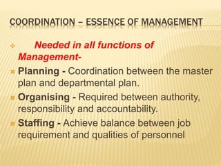 COORDINATION – ESSENCE OF MANAGEMENT
 Needed in all functions of
Management-
 Planning - Coordination between the master
plan and departmental plan.
 Organising - Required between authority,
responsibility and accountability.
 Staffing - Achieve balance between job
requirement and qualities of personnel
 