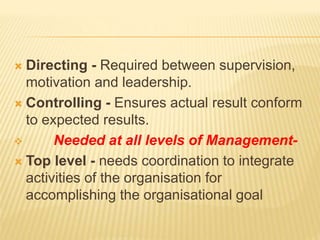 Directing - Required between supervision,
motivation and leadership.
 Controlling - Ensures actual result conform
to expected results.
 Needed at all levels of Management-
 Top level - needs coordination to integrate
activities of the organisation for
accomplishing the organisational goal
 