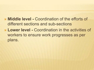  Middle level - Coordination of the efforts of
different sections and sub-sections
 Lower level - Coordination in the activities of
workers to ensure work progresses as per
plans.
 