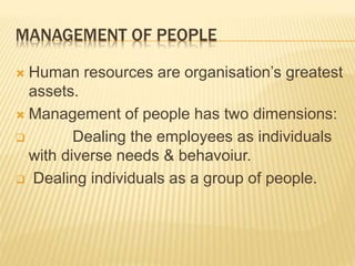 MANAGEMENT OF PEOPLE
 Human resources are organisation’s greatest
assets.
 Management of people has two dimensions:
 Dealing the employees as individuals
with diverse needs & behavoiur.
 Dealing individuals as a group of people.
 