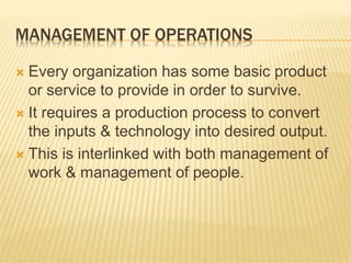 MANAGEMENT OF OPERATIONS
 Every organization has some basic product
or service to provide in order to survive.
 It requires a production process to convert
the inputs & technology into desired output.
 This is interlinked with both management of
work & management of people.
 